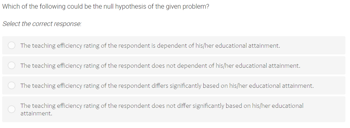 Which of the following could be the null hypothesis of the given problem?
Select the correct response:
The teaching efficiency rating of the respondent is dependent of his/her educational attainment.
The teaching efficiency rating of the respondent does not dependent of his/her educational attainment.
The teaching efficiency rating of the respondent differs significantly based on his/her educational attainment.
The teaching efficiency rating of the respondent does not differ significantly based on his/her educational
attainment.
