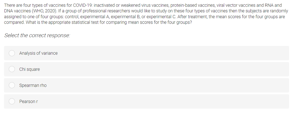 There are four types of vaccines for COVID-19: inactivated or weakened virus vaccines, protein-based vaccines, viral vector vaccines and RNA and
DNA vaccines (WHO, 2020). If a group of professional researchers would like to study on these four types of vaccines then the subjects are randomly
assigned to one of four groups: control, experimental A, experimental B, or experimental C. After treatment, the mean scores for the four groups are
compared. What is the appropriate statistical test for comparing mean scores for the four groups?
Select the correct response:
Analysis of variance
Chi square
Spearman rho
Pearson r
