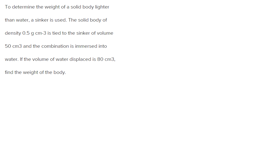 To determine the weight of a solid body lighter
than water, a sinker is used. The solid body of
density 0.5 g cm-3 is tied to the sinker of volume
50 cm3 and the combination is immersed into
water. If the volume of water displaced is 80 cm3,
find the weight of the body.
