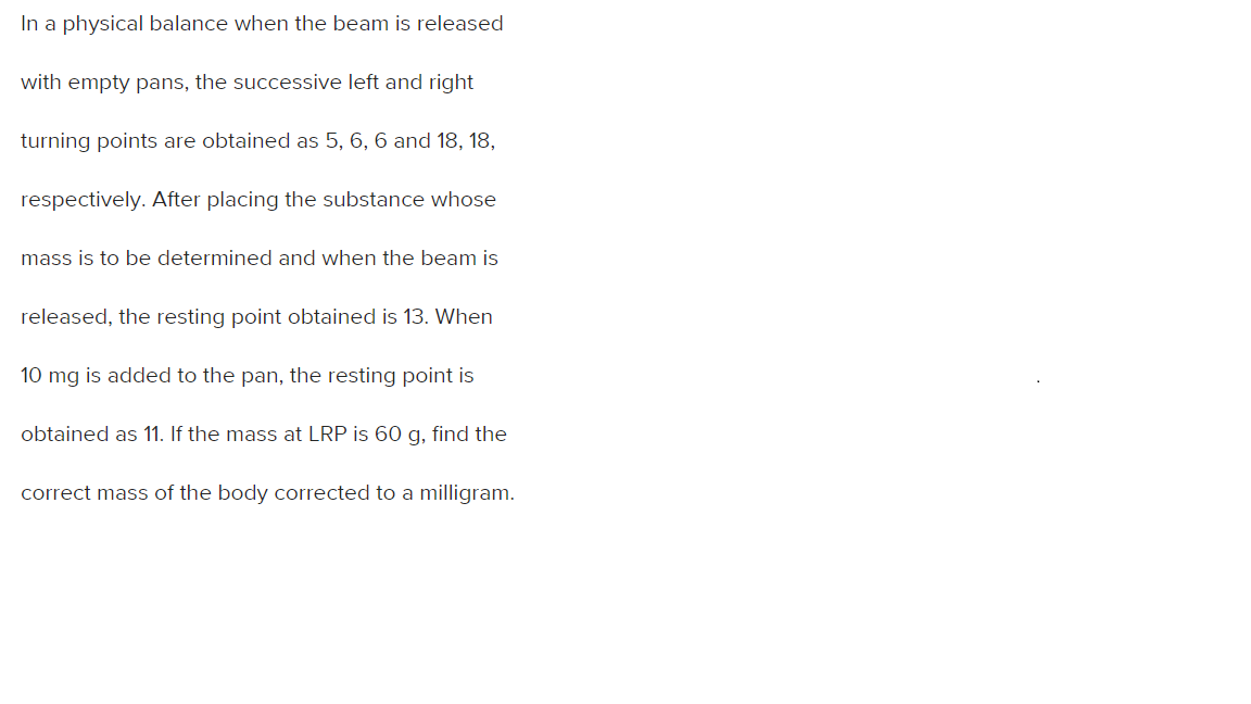 In a physical balance when the beam is released
with empty pans, the successive left and right
turning points are obtained as 5, 6, 6 and 18, 18,
respectively. After placing the substance whose
mass is to be determined and when the beam is
released, the resting point obtained is 13. When
10 mg is added to the pan, the resting point is
obtained as 11. If the mass at LRP is 60 g, find the
correct mass of the body corrected to a milligram.
