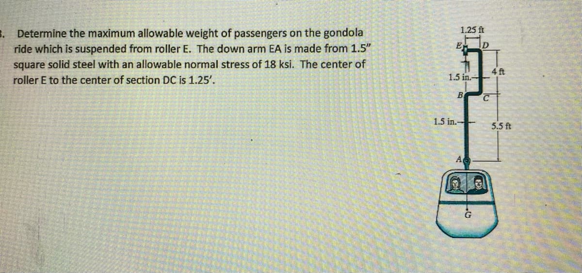 1.25 ft
3. Determine the maximum allowable weight of passengers on the gondola
ride which is suspended from roller E. The down arm EA is made from 1.5"
square solid steel with an allowable normal stress of 18 ksi. The center of
roller E to the center of section DC is 1.25'.
4 ft
1.5 in.-
B
1.5 in.-
5.5 ft
A
