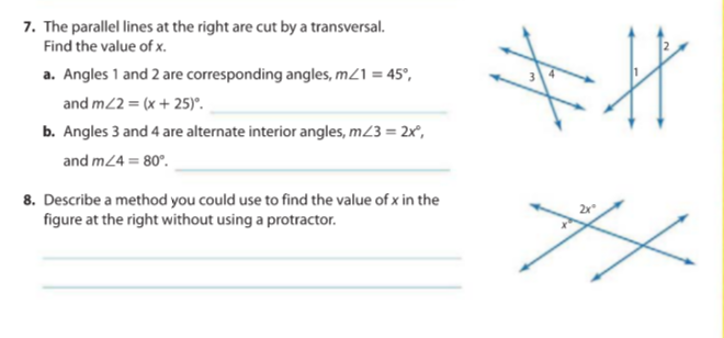 7. The parallel lines at the right are cut by a transversal.
Find the value of x.
a. Angles 1 and 2 are corresponding angles, m21 = 45°,
and m2 = (x + 25)°.
b. Angles 3 and 4 are alternate interior angles, m23 = 2x,
and m24 = 80°.
8. Describe a method you could use to find the value of x in the
figure at the right without using a protractor.
