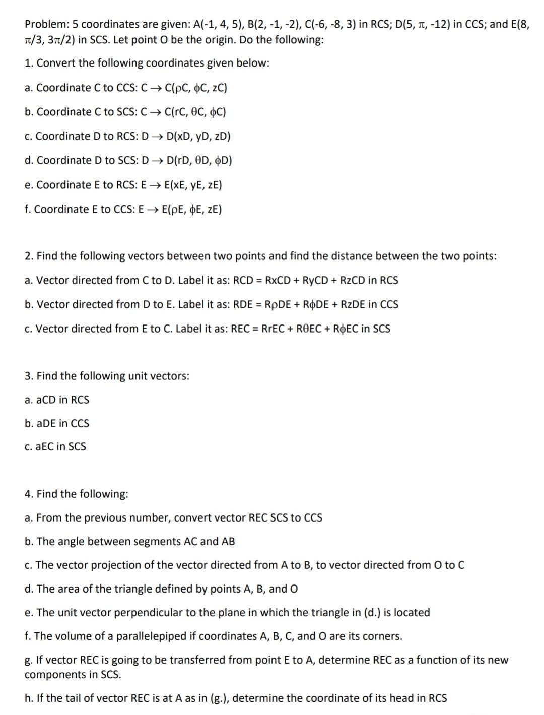 Problem: 5 coordinates are given: A(-1, 4, 5), B(2, -1, -2), C(-6, -8, 3) in RCS; D(5, t, -12) in CCS; and E(8,
T/3, 3t/2) in SCS. Let point O be the origin. Do the following:
1. Convert the following coordinates given below:
a. Coordinate C to CCS: C → C(pC, 0C, zC)
b. Coordinate C to SCS: C→ C(rC, OC, C)
c. Coordinate D to RCS: D → D(xD, yD, zD)
d. Coordinate D to SCS: D → D(rD, 0D, ØD)
e. Coordinate E to RCS: E → E(xE, yE, zE)
f. Coordinate E to CCS: E → E(pE, þE, zE)
2. Find the following vectors between two points and find the distance between the two points:
a. Vector directed from C to D. Label it as: RCD = R×CD + RYCD + RZCD in RCS
b. Vector directed from D to E. Label it as: RDE = RPDE + RODE + RZDE in CCS
c. Vector directed from E to C. Label it as: REC = RREC + ROEC + R¢EC in SCS
3. Find the following unit vectors:
a. aCD in RCS
b. aDE in CCS
C. aEC in SCS
4. Find the following:
a. From the previous number, convert vector REC SCS to CCS
b. The angle between segments AC and AB
c. The vector projection of the vector directed from A to B, to vector directed from O to C
d. The area of the triangle defined by points A, B, and O
e. The unit vector perpendicular to the plane in which the triangle in (d.) is located
f. The volume of a parallelepiped if coordinates A, B, C, and O are its corners.
g. If vector REC is going to be transferred from point E to A, determine REC as a function of its new
components in SCS.
h. If the tail of vector REC is at A as in (g.), determine the coordinate of its head in RCS

