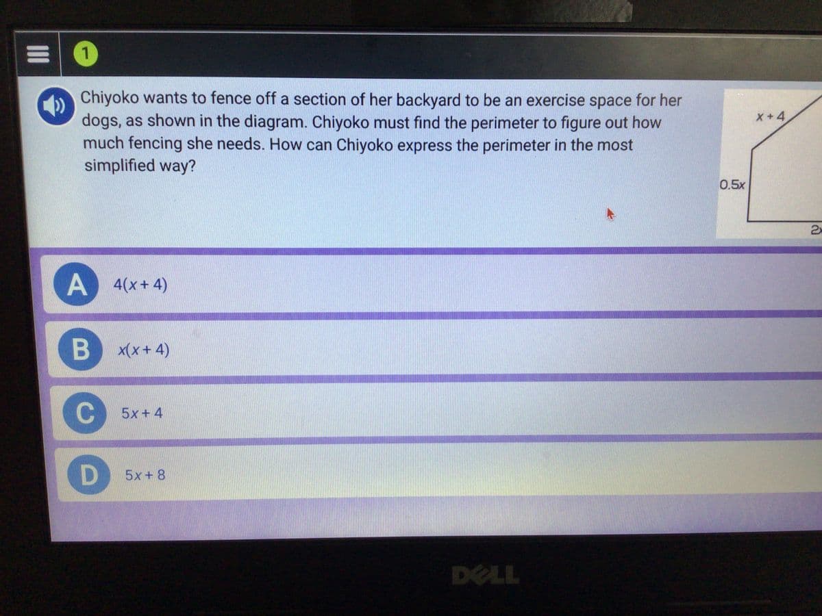 1
Chiyoko wants to fence off a section of her backyard to be an exercise space for her
dogs, as shown in the diagram. Chiyoko must find the perimeter to figure out how
much fencing she needs. How can Chiyoko express the perimeter in the most
simplified way?
X+4
0.5x
2x
A
4(x+4)
x(x+ 4)
5x+4
5x+ 8
DELL
B
II
