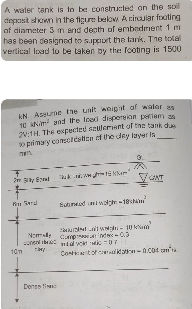 A water tank is to be constructed on the soil
deposit shown in the figure below. A circular footing
of diameter 3 m and depth of embedment 1 m
has been designed to support the tank. The total
vertical load to be taken by the footing is 1500
kN. Assume the unit weight of water as
10 kN/m3 and the load dispersion pattern as
2V:1H. The expected settlement of the tank due
to primary consolidation of the clay layer is
mm.
GL
Bulk unit weight=15 kN/m
2m Silty Sand
V GWT
6m Sand
Saturated unit weight =18kN/m
Normally
consolidated
clay
Saturated unit weight = 18 kN/m
Compression index = 0.3
Initial void ratio = 0.7
10m
Coefficient of consolidation 0.004 cm/s
Dense Sand
