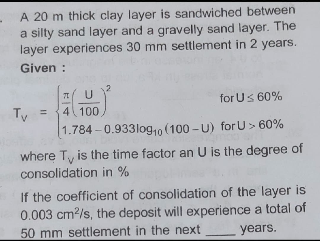 A 20 m thick clay layer is sandwiched between
a silty sand layer and a gravelly sand layer. The
layer experiences 30 mm settlement in 2 years.
Given :
2
U
for Us 60%
TO
Tv
4 100
%3D
1.784-0.933log,o (100 - U) for U> 60%
where Ty is the time factor an U is the degree of
consolidation in %
If the coefficient of consolidation of the layer is
0.003 cm2/s, the deposit will experience a total of
years.
50 mm settlement in the next
