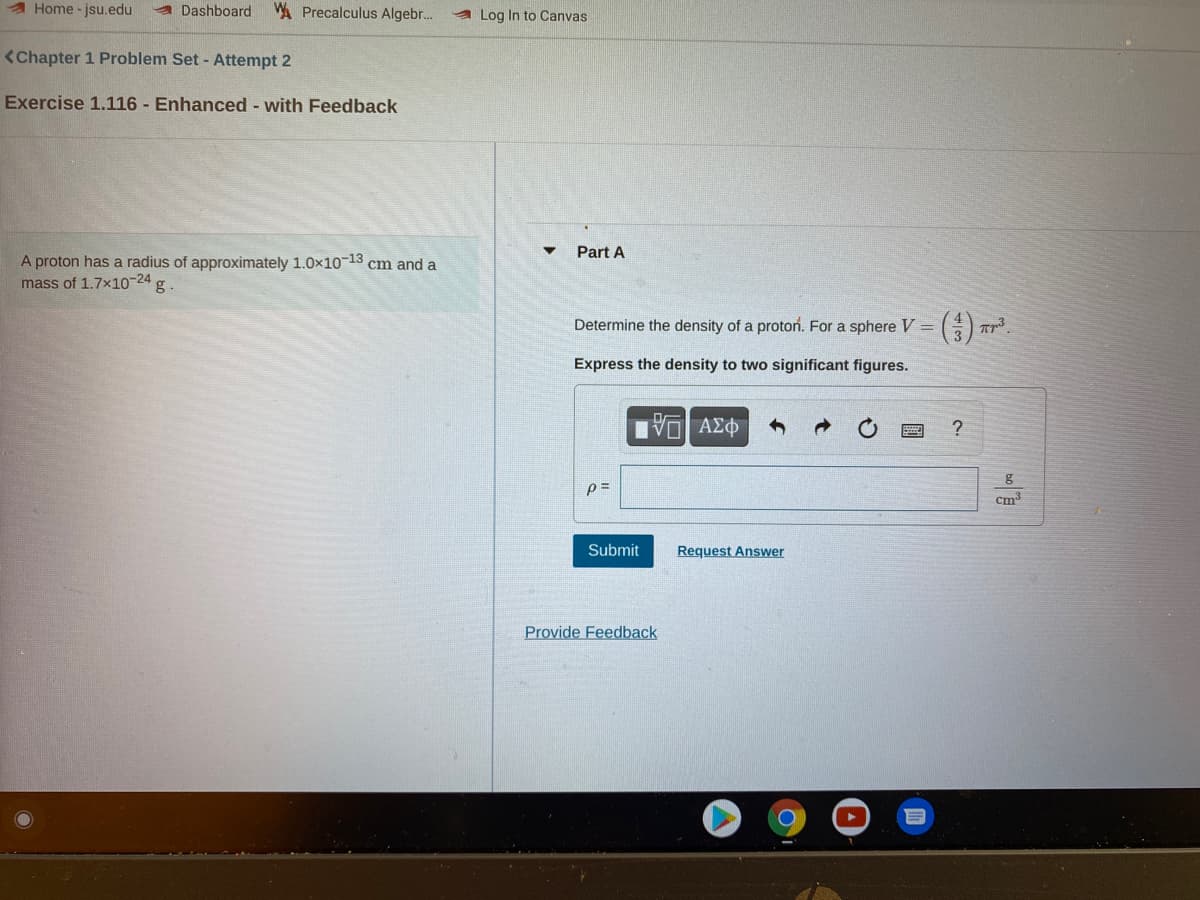 A Home - jsu.edu
a Dashboard
WA Precalculus Algebr.
A Log In to Canvas
<Chapter 1 Problem Set - Attempt 2
Exercise 1.116 - Enhanced - with Feedback
Part A
A proton has a radius of approximately 1.0x1013 cm and a
mass of 1.7x10-24 g
Determine the density of a proton. For a sphere V =() Tr³.
Express the density to two significant figures.
Πνα ΑΣΦ
g
cm3
Submit
Request Answer
Provide Feedback
