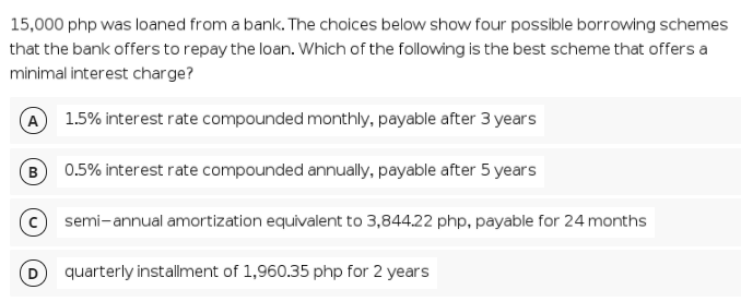 15,000 php was loaned from a bank. The choices below show four possible borrowing schemes
that the bank offers to repay the loan. Which of the following is the best scheme that offers a
minimal interest charge?
A 1.5% interest rate compounded monthly, payable after 3 years
0.5% interest rate compounded annually, payable after 5 years
semi-annual amortization equivalent to 3,844.22 php, payable for 24 months
quarterly installment of 1,960.35 php for 2 years

