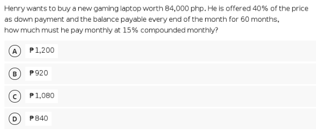 Henry wants to buy a new gaming laptop worth 84,000 php. He is offered 40% of the price
as down payment and the balance payable every end of the month for 60 months,
how much must he pay monthly at 15% compounded monthly?
A
P1,200
B
P920
P1,080
P840
