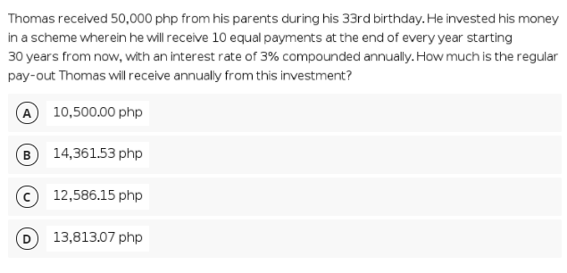 Thomas received 50,000 php from his parents during his 33rd birthday. He invested his money
in a scheme wherein he will receive 10 equal payments at the end of every year starting
30 years from now, with an interest rate of 3% compounded annually. How much is the regular
pay-out Thomas will receive annually from this investment?
A 10,500.00 php
B
14,361.53 php
12,586.15 php
13,813.07 php
