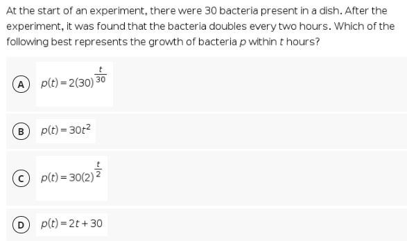 At the start of an experiment, there were 30 bacteria present in a dish. After the
experiment, it was found that the bacteria doubles every two hours. Which of the
following best represents the growth of bacteria p within t hours?
A p(t) = 2(30) 3
30
в
p(t) = 30t2
p(t) = 30(2)2
%3D
p(t) = 2t + 30
