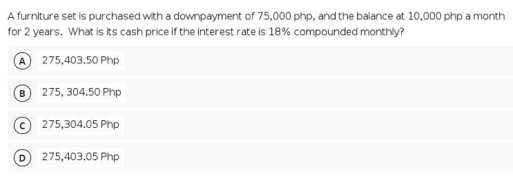 A furniture set is purchased with a downpayment of 75,000 php, and the balance at 10,000 php a month
for 2 years. What is its cash price if the interest rate is 18% compounded monthly?
A 275,403.50 Php
B
275, 304.50 Php
275,304.05 Php
275,403.05 Php
