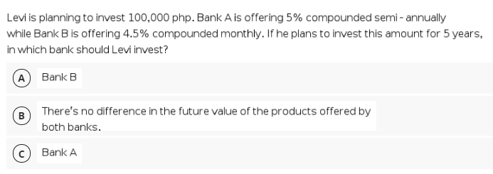 Levi is planning to invest 100,000 php. Bank A is offering 5% compounded semi - annually
while Bank B is offering 4.5% compounded monthly. If he plans to invest this amount for 5 years,
in which bank should Levi invest?
A Bank B
There's no difference in the future value of the products offered by
B
both banks.
Bank A
