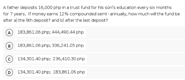 A father deposits 16,000 php in a trust fund for his son's education every six months
for 7 years. If money earns 12% compounded semi - annually, how much will the fund be
after a) the 9th deposit? and b) after the last deposit?
A 183,861.06 php; 444,490.44 php
B
183,861.06 php; 336,241.05 php
134,301.40 php; 236,410.30 php
134,301.40 php; 183,861.06 php
