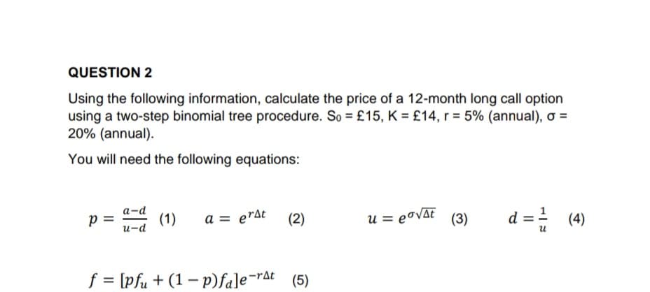 QUESTION 2
Using the following information, calculate the price of a 12-month long call option
using a two-step binomial tree procedure. So = £15, K = £14, r = 5% (annual), o =
20% (annual).
You will need the following equations:
p=
a-d
u-d
(1) a = erst
(2)
f = [pfu + (1 - p)fale-rat (5)
u = eo√At (3)
d == (4)
