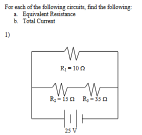 For each of the following circuits, find the following:
a. Equivalent Resistance
b. Total Current
1)
W
R₁ = 10
W W
R₂ = 152 R₂ = 35 02
25 V