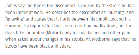 James says he thinks the discomfort is caused by the stress he has
been under at work. He describes the discomfort as "burning" and
"gnawing" and states that it hurts between his umbilicus and his
sternum. He reports that he is on no routine medications, but he
does take ibuprofen (Motrin) daily for headaches and other pain.
When asked about changes in his stools, Mr. Melborne says that his
stools have been black and sticky.