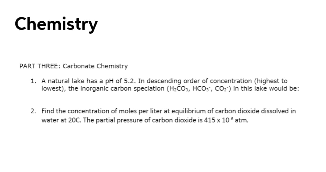 Chemistry
PART THREE: Carbonate Chemistry
1. A natural lake has a pH of 5.2. In descending order of concentration (highest to
lowest), the inorganic carbon speciation (H2CO3, HCO3, CO2) in this lake would be:
2. Find the concentration of moles per liter at equilibrium of carbon dioxide dissolved in
water at 20C. The partial pressure of carbon dioxide is 415 x 10-6 atm.
