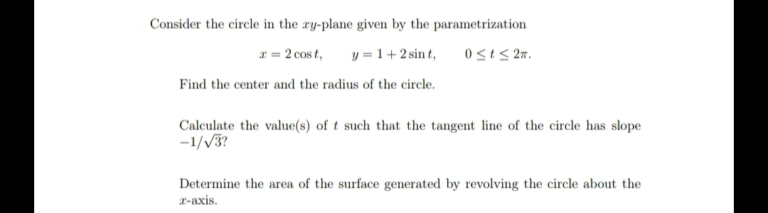 Consider the circle in the ay-plane given by the parametrization
x = 2 cos t,
y = 1+2 sint,
0 <t< 2n.
Find the center and the radius of the circle.
Calculate the value(s) of t such that the tangent line of the circle has slope
-1//3?
Determine the area of the surface generated by revolving the circle about the
X-axis.
