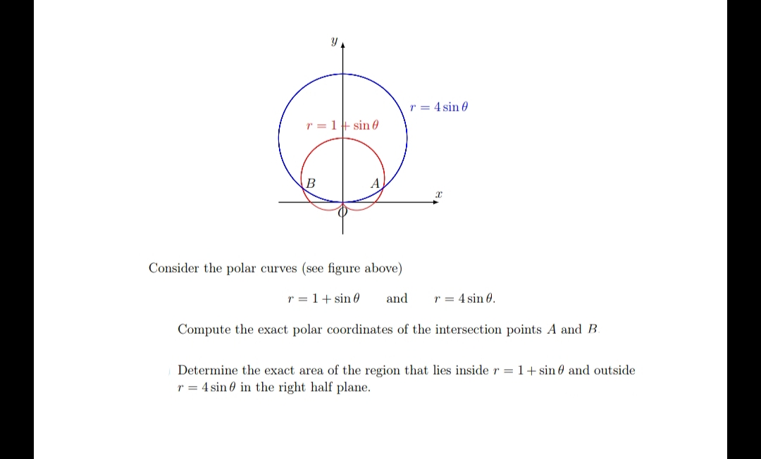 r = 4 sin 0
r = 1+ sin 0
Consider the polar curves (see figure above)
r = 1+ sin 0
and
r = 4 sin 0.
Compute the exact polar coordinates of the intersection points A and B.
Determine the exact area of the region that lies inside r = 1+ sin 0 and outside
r = 4 sin 0 in the right half plane.
