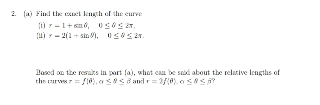 2. (a) Find the exact length of the curve
(i) r = 1+ sin 0,
(ii) r= 2(1+ sin 0), 0<0< 2m.
0 < 0< 2n,
Based on the results in part (a), what can be said about the relative lengths of
f() , α< θ< β and r = 2f(θ) , α< θ< β
the curves r =
