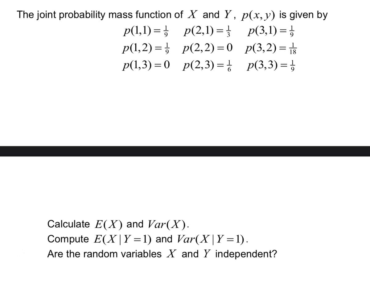 The joint probability mass function of X and Y, p(x, y) is given by
p(1,1)=
p(2,1) = //
p(3,1)=
p(3,2)= 18
p(3,3)=¹ 9
p(1,2)=p(2,2)=0
p(1,3)=0 p(2, 3) = 1
Calculate E(X) and Var(X).
Compute E(X|Y=1) and Var(X | Y =1).
Are the random variables X and Y independent?