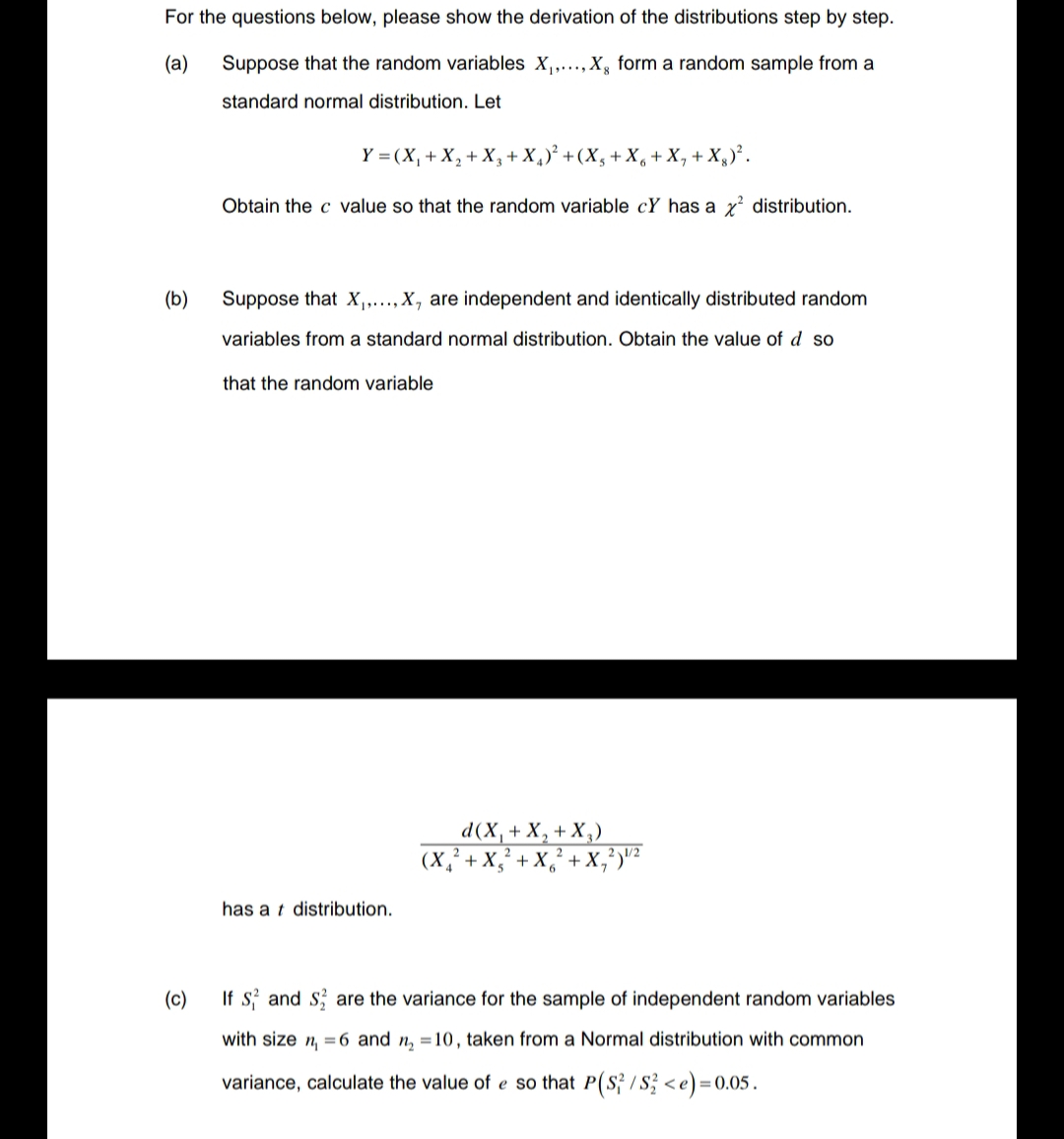 For the questions below, please show the derivation of the distributions step by step.
(a)
Suppose that the random variables X₁,..., X, form a random sample from a
standard normal distribution. Let
(b)
Y = (X₁ + X₂ + X₂ + X₁)² + (X₂ + X6 + X₁ + X)².
Obtain the c value so that the random variable cY has a x² distribution.
Suppose that X₁,..., X, are independent and identically distributed random
variables from a standard normal distribution. Obtain the value of d so
that the random variable
has at distribution.
d(x₁ - + X₂ + X₂)
(X₂²+X₂²+X₂²
X,²)/²
(c)
If S and S are the variance for the sample of independent random variables
with size n₁ = 6 and n₂ =10, taken from a Normal distribution with common
variance, calculate the value of e so that P(S²/S2 <e)=0.05.