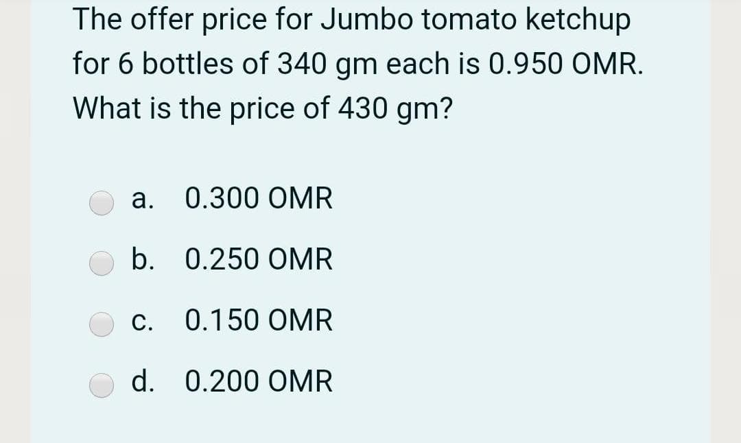 The offer price for Jumbo tomato ketchup
for 6 bottles of 340 gm each is 0.950 OMR.
What is the price of 430 gm?
a. 0.300 OMR
b. 0.250 OMR
С.
c. 0.150 OMR
d. 0.200 OMR
