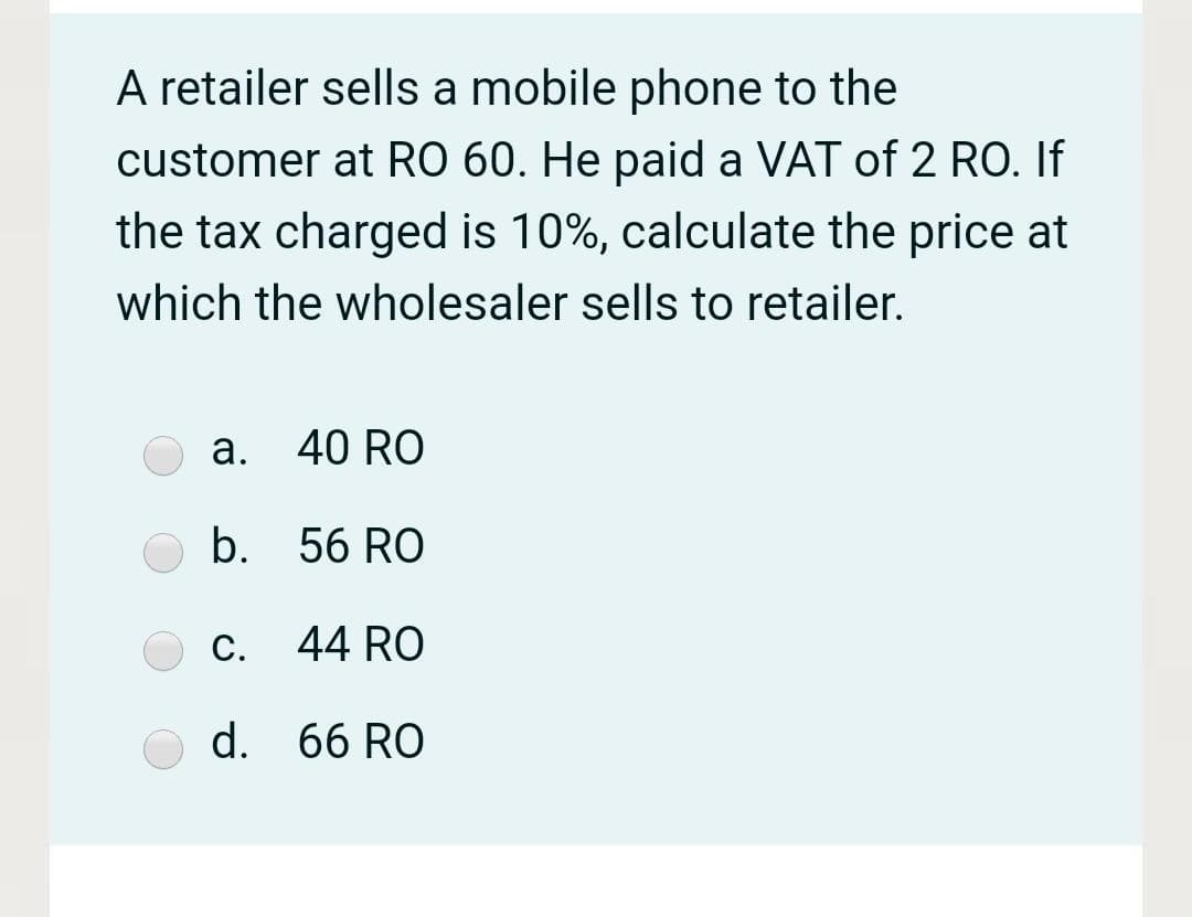 A retailer sells a mobile phone to the
customer at RO 60. He paid a VAT of 2 RO. If
the tax charged is 10%, calculate the price at
which the wholesaler sells to retailer.
a. 40 RO
b. 56 RO
С.
44 RO
d. 66 RO
