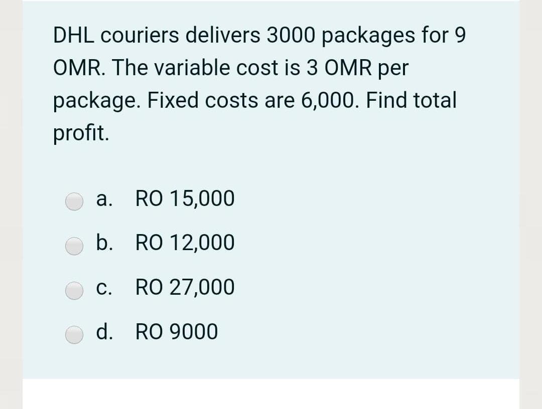 DHL couriers delivers 3000 packages for 9
OMR. The variable cost is 3 OMR per
package. Fixed costs are 6,000. Find total
profit.
а.
RO 15,000
b. RO 12,000
С.
RO 27,000
d. RO 9000
