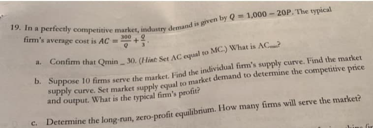 %3D
firm's average cost is AC
300
%3D
3
to
supply curve. Set market supply equal to market demand to determine the competitive price
and output. What is the typical firm's profit?
C.
Determine the long-run, zero-profit equilibrium. How many firms will serve the market?
Jine Gr
