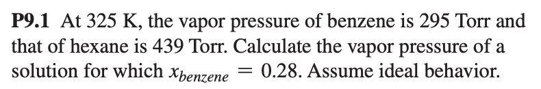 P9.1 At 325 K, the vapor pressure of benzene is 295 Torr and
that of hexane is 439 Torr. Calculate the vapor pressure of a
solution for which xpenzene
0.28. Assume ideal behavior.
