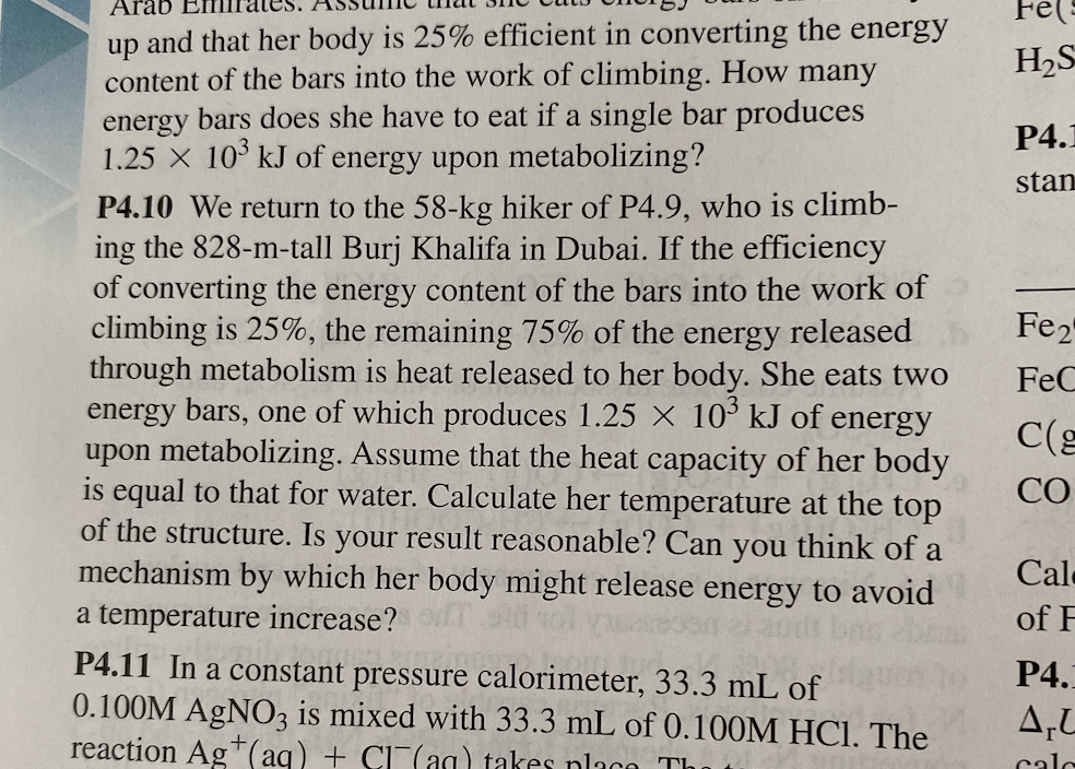 Arab
Fe(s
up and that her body is 25% efficient in converting the energy
content of the bars into the work of climbing. How many
energy bars does she have to eat if a single bar produces
1.25 X 10 kJ of energy upon metabolizing?
H2S
P4.1
stan
P4.10 We return to the 58-kg hiker of P4.9, who is climb-
ing the 828-m-tall Burj Khalifa in Dubai. If the efficiency
of converting the energy content of the bars into the work of
climbing is 25%, the remaining 75% of the energy released
through metabolism is heat released to her body. She eats two
energy bars, one of which produces 1.25 X 10° kJ of energy
upon metabolizing. Assume that the heat capacity of her body
is equal to that for water. Calculate her temperature at the top
of the structure. Is your result reasonable? Can you think of a
mechanism by which her body might release energy to avoid
Fe2
FeC
CO
Cale
a temperature increase?
of F
P4.11 In a constant pressure calorimeter, 33.3 mL of
0.100M AGNO3 is mixed with 33.3 mL of 0.100M HCI. The
reaction Ag*(aq) + CI(aa) takes nlaco Th
P4.
A,L
calc
