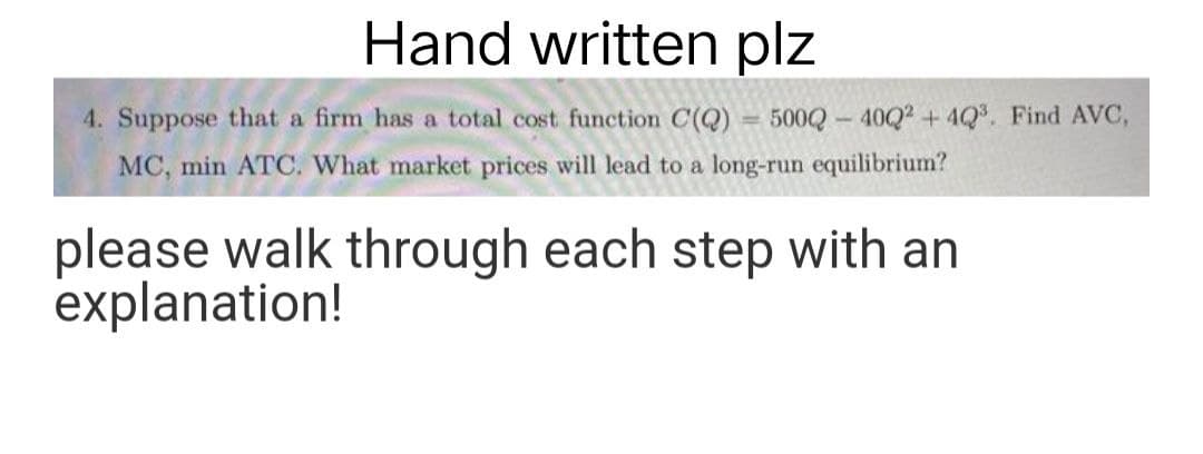 Hand written plz
4. Suppose that a firm has a total cost function C(Q) = 500Q-4002² +42³. Find AVC,
MC, min ATC. What market prices will lead to a long-run equilibrium?
please walk through each step with an
explanation!