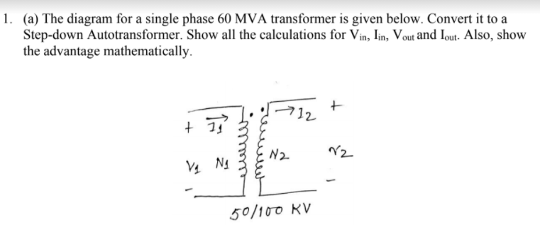 1. (a) The diagram for a single phase 60 MVA transformer is given below. Convert it to a
Step-down Autotransformer. Show all the calculations for Vin, Iin, Vout and Iout- Also, show
the advantage mathematically.
712
N2
V4 Ng
50/100 KV
