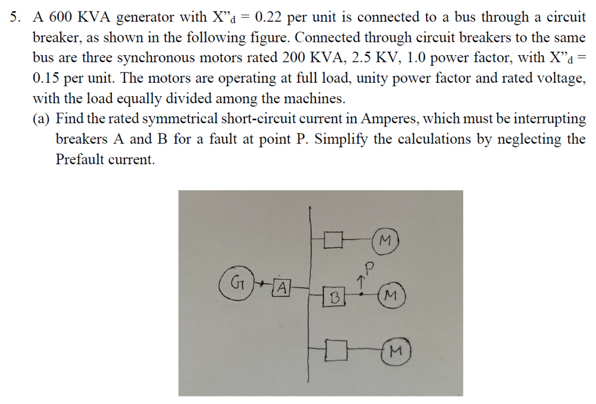 5. A 600 KVA generator with X"a = 0.22 per unit is connected to a bus through a circuit
breaker, as shown in the following figure. Connected through circuit breakers to the same
bus are three synchronous motors rated 200 KVA, 2.5 KV, 1.0 power factor, with X"a=
0.15 per unit. The motors are operating at full load, unity power factor and rated voltage,
with the load equally divided among the machines.
(a) Find the rated symmetrical short-circuit current in Amperes, which must be interrupting
breakers A and B for a fault at point P. Simplify the calculations by neglecting the
Prefault current.
M.
GT
A
B
M.
M.
