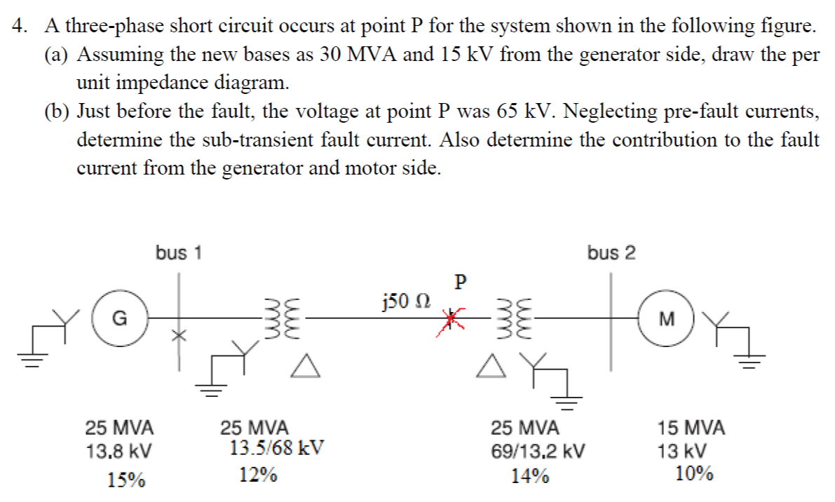 4. A three-phase short circuit occurs at point P for the system shown in the following figure.
(a) Assuming the new bases as 30 MVA and 15 kV from the generator side, draw the per
unit impedance diagram.
(b) Just before the fault, the voltage at point P was 65 kV. Neglecting pre-fault currents,
determine the sub-transient fault current. Also determine the contribution to the fault
current from the generator and motor side.
bus 1
bus 2
j50 N
G
M
25 MVA
13.5/68 kV
25 MVA
25 MVA
15 MVA
13.8 kV
69/13.2 kV
13 kV
15%
12%
14%
10%
