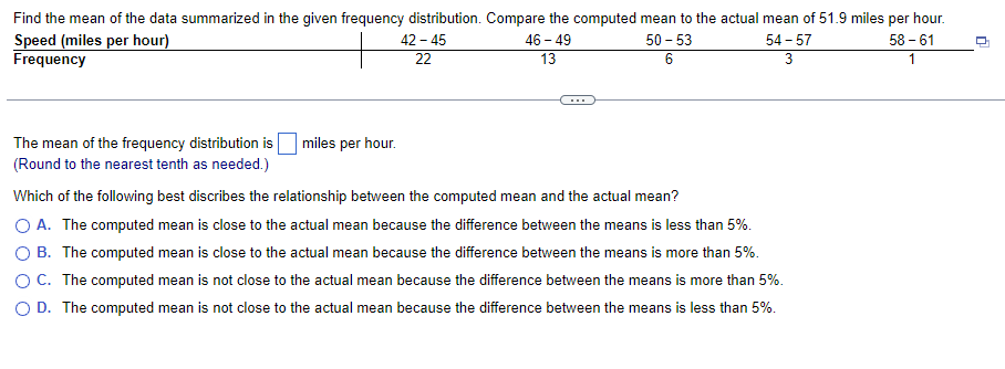 Find the mean of the data summarized in the given frequency distribution. Compare the computed mean to the actual mean of 51.9 miles per hour.
Speed (miles per hour)
Frequency
The mean of the frequency distribution is miles per hour.
(Round to the nearest tenth as needed.)
42-45
22
46 - 49
13
50-53
6
54-57
3
Which of the following best discribes the relationship between the computed mean and the actual mean?
O A. The computed mean is close to the actual mean because the difference between the means is less than 5%.
OB. The computed mean is close to the actual mean because the difference between the means is more than 5%.
C. The computed mean is not close to the actual mean because the difference between the means is more than 5%.
D. The computed mean is not close to the actual mean because the difference between the means is less than 5%.
58-61
1
