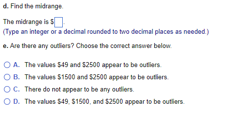 d. Find the midrange.
The midrange is $
(Type an integer or a decimal rounded to two decimal places as needed.)
e. Are there any outliers? Choose the correct answer below.
O A. The values $49 and $2500 appear to be outliers.
OB. The values $1500 and $2500 appear to be outliers.
O C. There do not appear to be any outliers.
O D. The values $49, $1500, and $2500 appear to be outliers.
