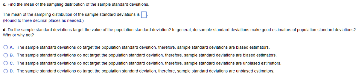 c. Find the mean of the sampling distribution of the sample standard deviations.
The mean of the sampling distribution of the sample standard deviations is
(Round to three decimal places as needed.)
d. Do the sample standard deviations target the value of the population standard deviation? In general, do sample standard deviations make good estimators of population standard deviations?
Why or why not?
O A. The sample standard deviations do target the population standard deviation, therefore, sample standard deviations are biased estimators.
OB. The sample standard deviations do not target the population standard deviation, therefore, sample standard deviations are biased estimators.
O c. The sample standard deviations do not target the population standard deviation, therefore, sample standard deviations are unbiased estimators.
O D. The sample standard deviations do target the population standard deviation, therefore, sample standard deviations are unbiased estimators.