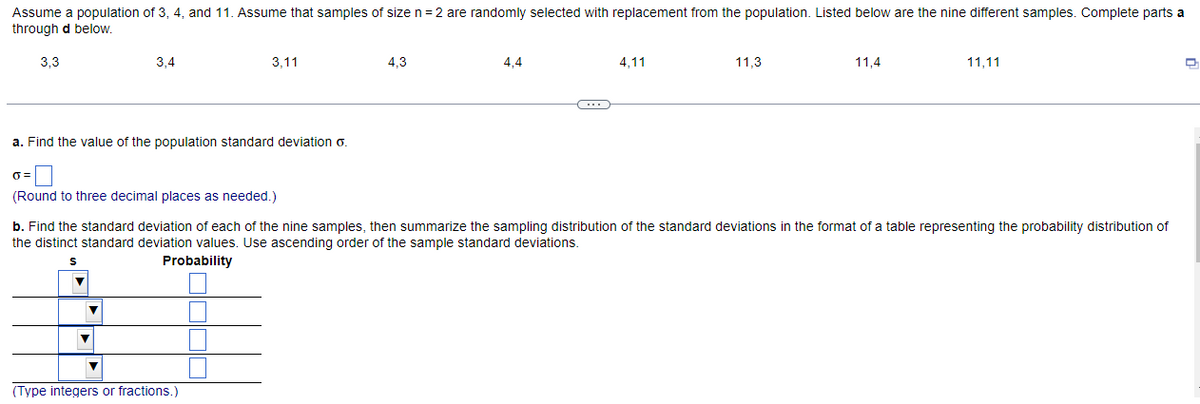 Assume a population of 3, 4, and 11. Assume that samples of size n = 2 are randomly selected with replacement from the population. Listed below are the nine different samples. Complete parts a
through d below.
3,3
=
a. Find the value of the population standard deviation o.
3,4
(Round to three decimal places as needed.)
▼
▼
3,11
▼
(Type integers or fractions.)
4,3
4.4
4,11
b. Find the standard deviation of each of the nine samples, then summarize the sampling distribution of the standard deviations in the format of a table representing the probability distribution of
the distinct standard deviation values. Use ascending order of the sample standard deviations.
Probability
11.3
11,4
11,11
D