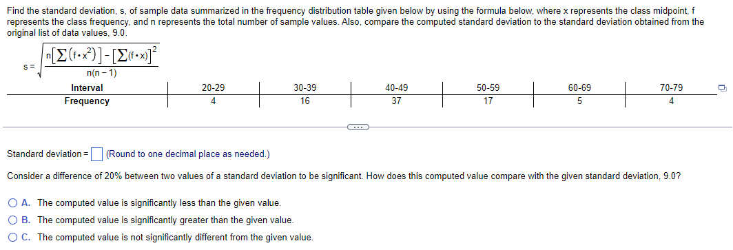 Find the standard deviation, s, of sample data summarized in the frequency distribution table given below by using the formula below, where x represents the class midpoint, f
represents the class frequency, and n represents the total number of sample values. Also, compare the computed standard deviation to the standard deviation obtained from the
original list of data values, 9.0.
S=
|n[Σ(f•x?)]-[Σ«•x]°
n(n-1)
Interval
Frequency
20-29
4
30-39
16
40-49
37
O A. The computed value is significantly less than the given value.
O B. The computed value is significantly greater than the given value.
O C. The computed value is not significantly different from the given value.
50-59
17
60-69
5
70-79
4
Standard deviation =
(Round to one decimal place as needed.)
Consider a difference of 20% between two values of a standard deviation to be significant. How does this computed value compare with the given standard deviation, 9.0?