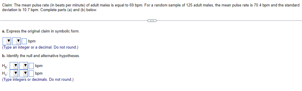 Claim: The mean pulse rate (in beats per minute) of adult males is equal to 69 bpm. For a random sample of 125 adult males, the mean pulse rate is 70.4 bpm and the standard
deviation is 10.7 bpm. Complete parts (a) and (b) below.
a. Express the original claim in symbolic form.
bpm
(Type an integer or a decimal. Do not round.)
b. Identify the null and alternative hypotheses.
Ho:
bpm
H₂₁:
bpm
(Type integers or decimals. Do not round.)
-C