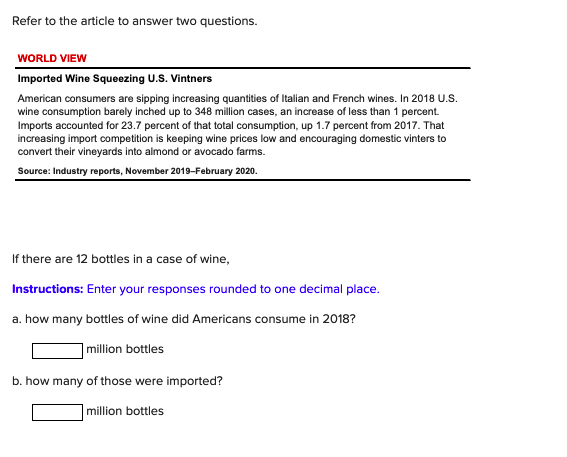 Refer to the article to answer two questions.
WORLD VIEW
Imported Wine Squeezing U.S. Vintners
American consumers are sipping increasing quantities of Italian and French wines. In 2018 U.S.
wine consumption barely inched up to 348 million cases, an increase of less than 1 percent.
Imports accounted for 23.7 percent of that total consumption, up 1.7 percent from 2017. That
increasing import competition is keeping wine prices low and encouraging domestic vinters to
convert their vineyards into almond or avocado farms.
Source: Industry reports, November 2019-February 2020.
If there are 12 bottles in a case of wine,
Instructions: Enter your responses rounded to one decimal place.
a. how many bottles of wine did Americans consume in 2018?
million bottles
b. how many of those were imported?
million bottles