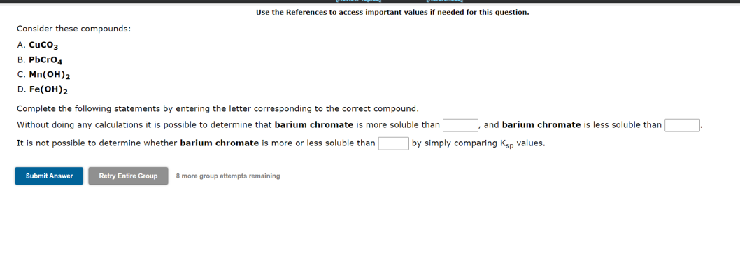 Use the References to access important values if needed for this question.
Consider these compounds:
A. CUCO3
B. PbCrO4
C. Mn(OH)2
D. Fe(OH)2
Complete the following statements by entering the letter corresponding to the correct compound.
Without doing any calculations it is possible to determine that barium chromate is more soluble than
It is not possible to determine whether barium chromate is more or less soluble than
Submit Answer
Retry Entire Group 8 more group attempts remaining
and barium chromate is less soluble than
by simply comparing Ksp values.