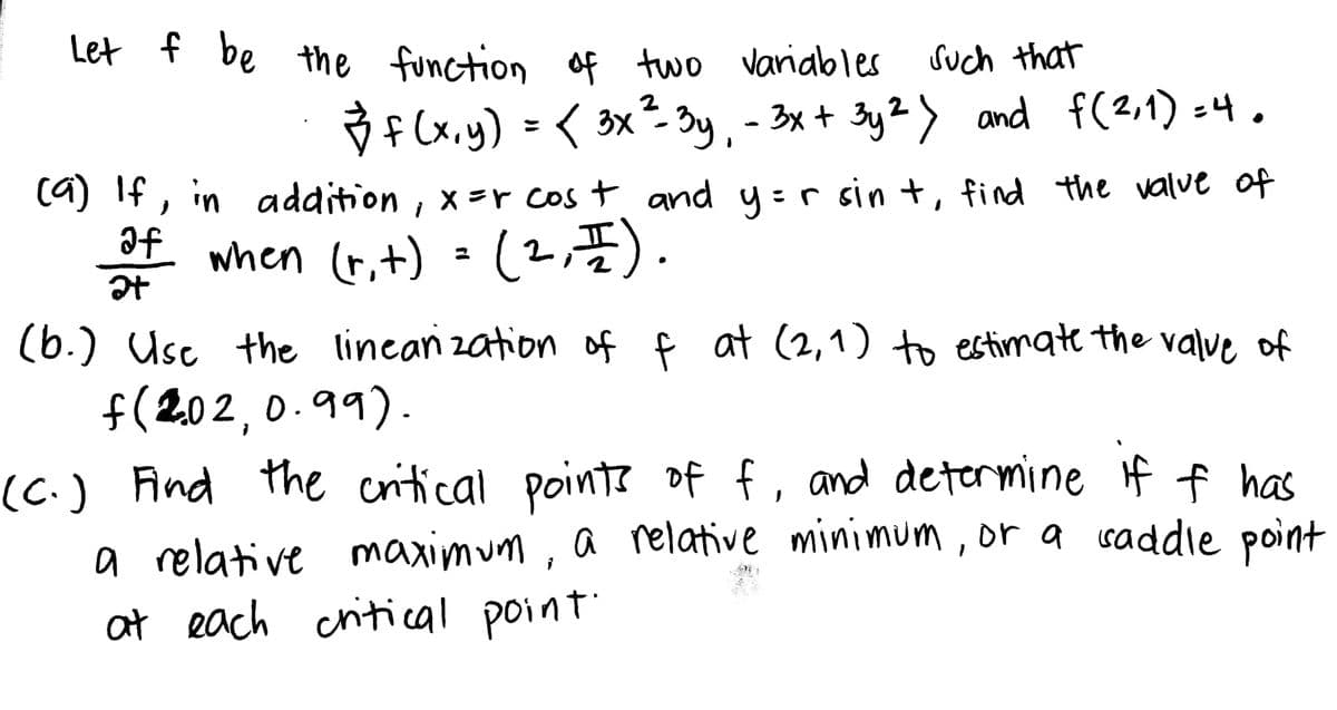 Let f be the function of two variables
such that
2
✓ f(x,y) = < 3x²=- 3y - 3x + 3y2) and f(2,1)=4.
(9) If, in addition, x=r cost and y=r sint, find the value of
of when (r₁ +) = (2, 1).
t)
af
at
(b.) Use the linearization of f at (2,1) to estimate the value of
f(202,0.99).
(C.) Find the critical points of f, and determine if f has
a relative maximum, a relative minimum, or a saddle point
at each critical point