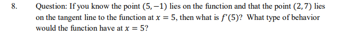 8.
Question: If you know the point (5, –1) lies on the function and that the point (2,7) lies
on the tangent line to the function at x = 5, then what is f'(5)? What type of behavior
would the function have at x = 5?
