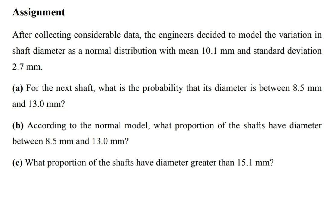 Assignment
After collecting considerable data, the engineers decided to model the variation in
shaft diameter as a normal distribution with mean 10.1 mm and standard deviation
2.7 mm.
(a) For the next shaft, what is the probability that its diameter is between 8.5 mm
and 13.0 mm?
(b) According to the normal model, what proportion of the shafts have diameter
between 8.5 mm and 13.0 mm?
(c) What proportion of the shafts have diameter greater than 15.1 mm?
