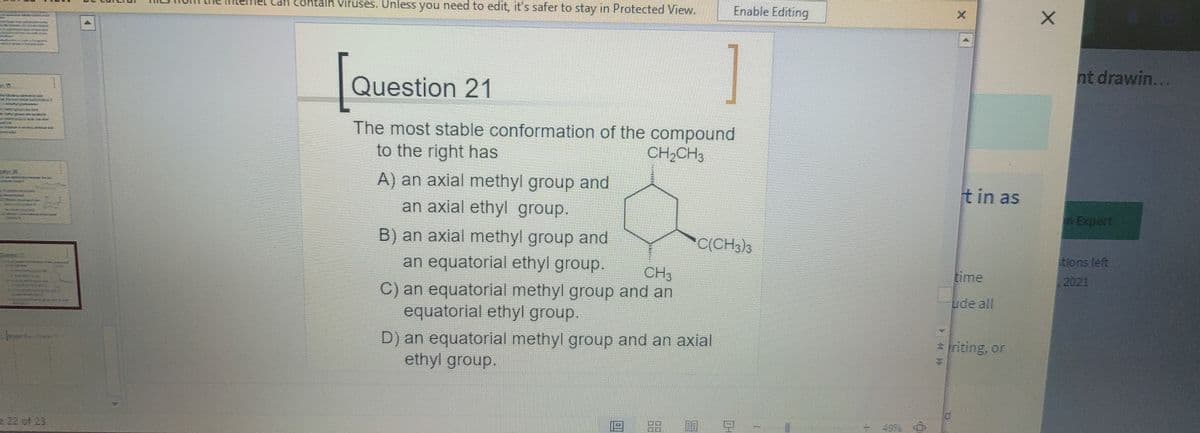 can contain Viruses. UnlesS you need to edit, it's safer to stay in Protected View.
Enable Editing
nt drawin...
Question 21
The most stable conformation of the compound
to the right has
CH,CH3
A) an axial methyl group and
an axial ethyl group.
tin as
Expert
B) an axial methyl group and
an equatorial ethyl group.
C(CH,)3
tions left
CH3
time
2021
C) an equatorial methyl group and an
equatorial ethyl group.
ude all
D) an equatorial methyl group and an axial
ethyl group.
* iriting, or
49% O
22 of 23
