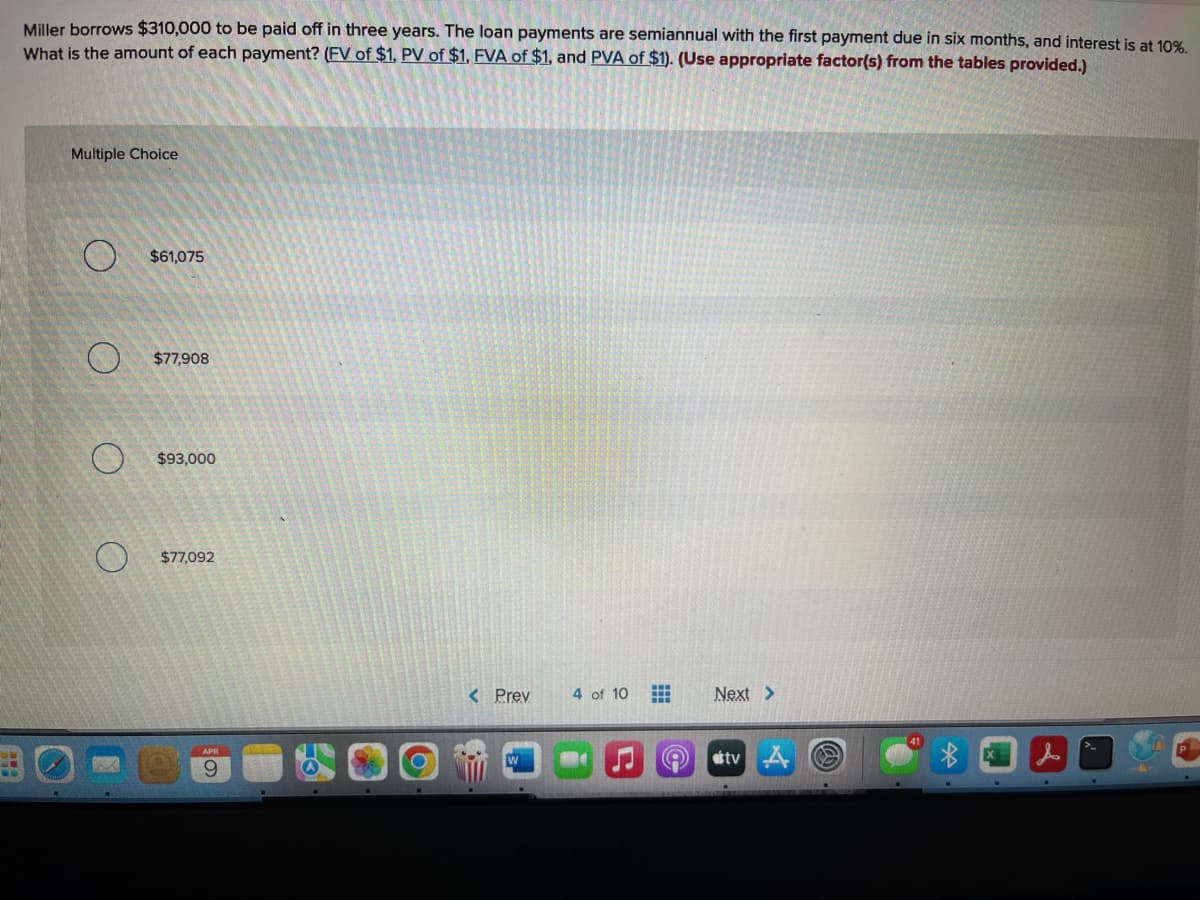Miller borrows $310,000 to be paid off in three years. The loan payments are semiannual with the first payment due in six months, and interest is at 10%.
What is the amount of each payment? (FV of $1, PV of $1, FVA of $1, and PVA of $1). (Use appropriate factor(s) from the tables provided.)
Multiple Choice
$61,075
O $77,908
$93,000
$77,092
< Prev
4 of 10
Next >
tv A O
APR
6.
